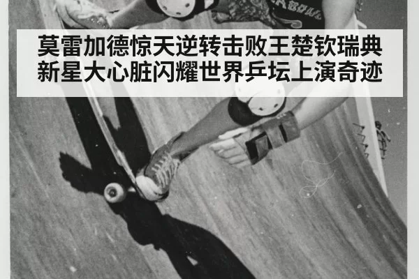莫雷加德惊天逆转击败王楚钦瑞典新星大心脏闪耀世界乒坛上演奇迹